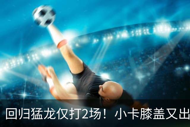回归猛龙仅打2场！小卡膝盖又出状况，对阵老东家快船大概率缺席