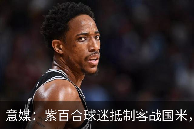 意媒：紫百合球迷抵制客战国米，抗议球票涨价及购票安排不公